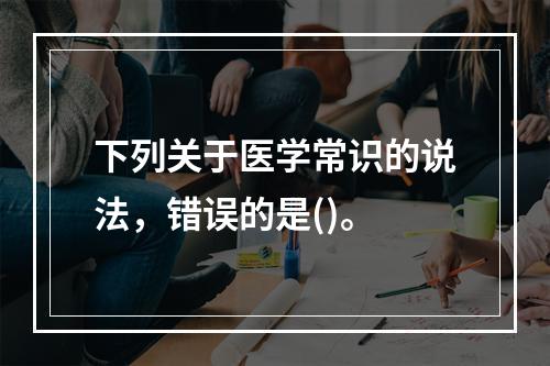 下列关于医学常识的说法，错误的是()。