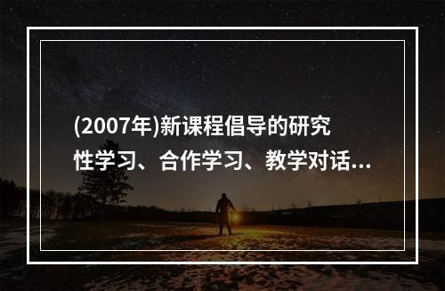 (2007年)新课程倡导的研究性学习、合作学习、教学对话等教