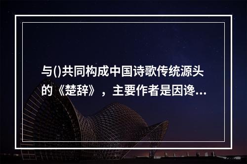 与()共同构成中国诗歌传统源头的《楚辞》，主要作者是因谗去国