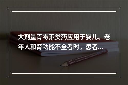 大剂量青霉素类药应用于婴儿、老年人和肾功能不全者时，患者出现