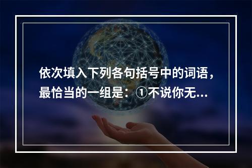 依次填入下列各句括号中的词语，最恰当的一组是：①不说你无用，