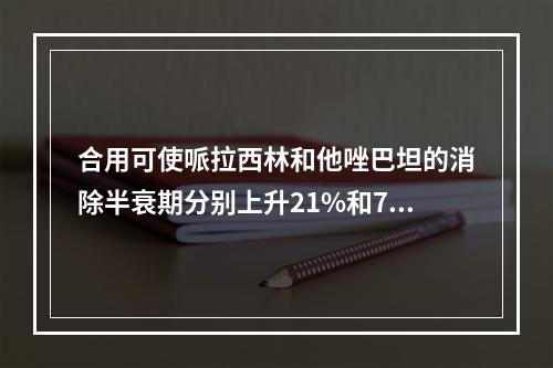 合用可使哌拉西林和他唑巴坦的消除半衰期分别上升21%和71%