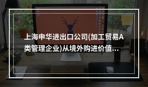 上海申华进出口公司(加工贸易A类管理企业)从境外购进价值10