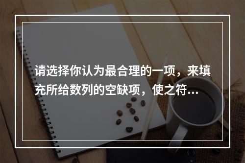 请选择你认为最合理的一项，来填充所给数列的空缺项，使之符合原