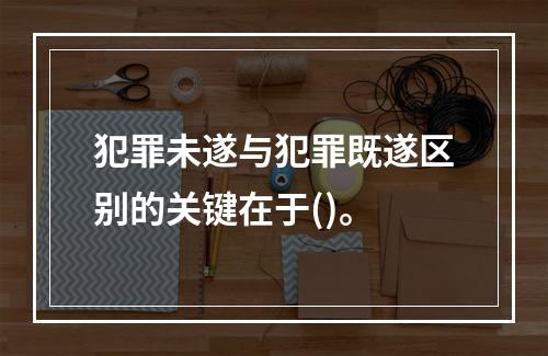 犯罪未遂与犯罪既遂区别的关键在于()。