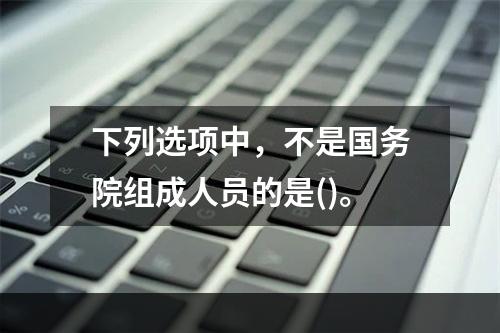 下列选项中，不是国务院组成人员的是()。