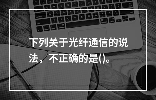 下列关于光纤通信的说法，不正确的是()。