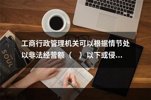 工商行政管理机关可以根据情节处以非法经营额（　）以下或侵权所