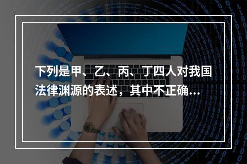 下列是甲、乙、丙、丁四人对我国法律渊源的表述，其中不正确的是