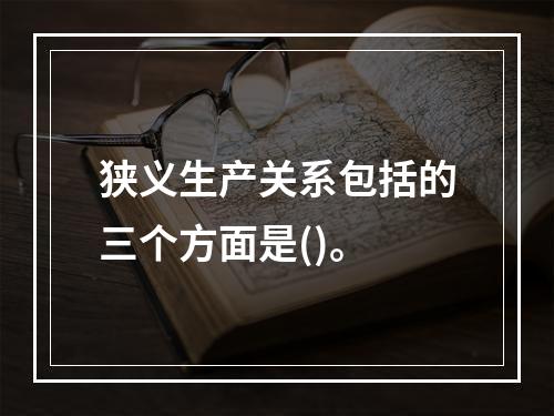 狭义生产关系包括的三个方面是()。