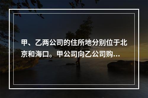 甲、乙两公司的住所地分别位于北京和海口。甲公司向乙公司购买一