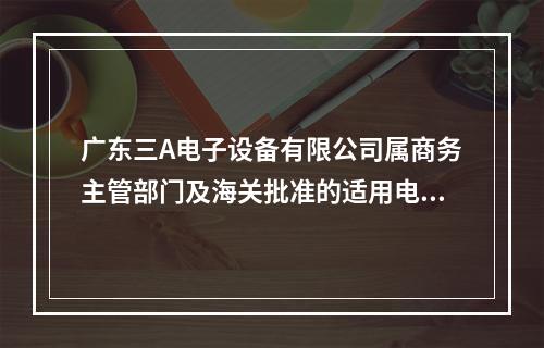 广东三A电子设备有限公司属商务主管部门及海关批准的适用电子账