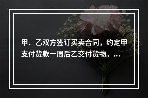 甲、乙双方签订买卖合同，约定甲支付货款一周后乙交付货物。甲未