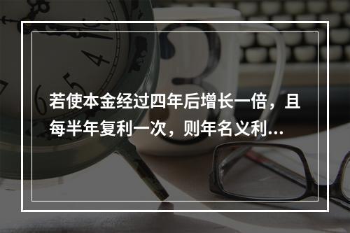 若使本金经过四年后增长一倍，且每半年复利一次，则年名义利率为