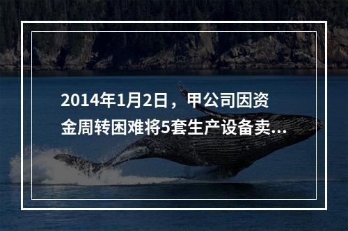 2014年1月2日，甲公司因资金周转困难将5套生产设备卖给乙