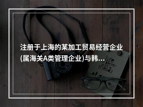 注册于上海的某加工贸易经营企业(属海关A类管理企业)与韩国一