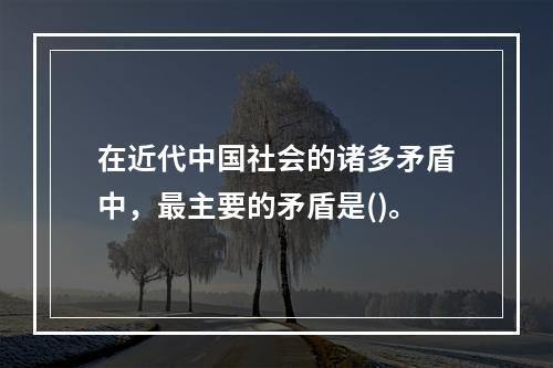 在近代中国社会的诸多矛盾中，最主要的矛盾是()。