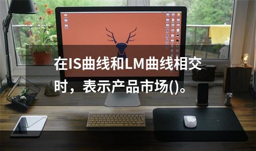 在IS曲线和LM曲线相交时，表示产品市场()。