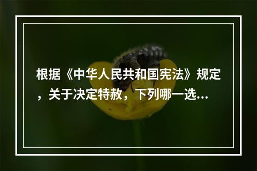 根据《中华人民共和国宪法》规定，关于决定特赦，下列哪一选项是