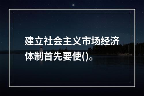 建立社会主义市场经济体制首先要使()。