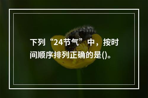 下列“24节气”中，按时间顺序排列正确的是()。