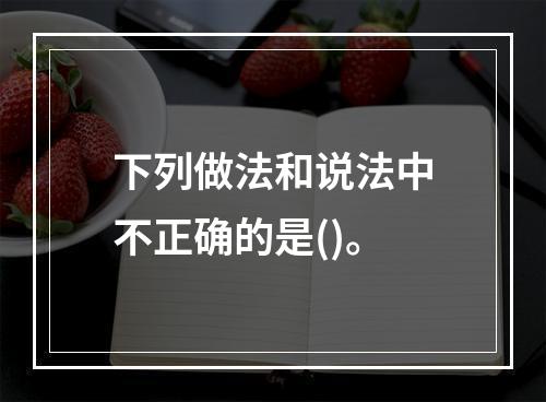 下列做法和说法中不正确的是()。