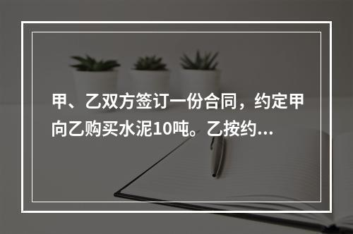 甲、乙双方签订一份合同，约定甲向乙购买水泥10吨。乙按约定日