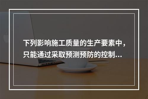 下列影响施工质量的生产要素中，只能通过采取预测预防的控制方法