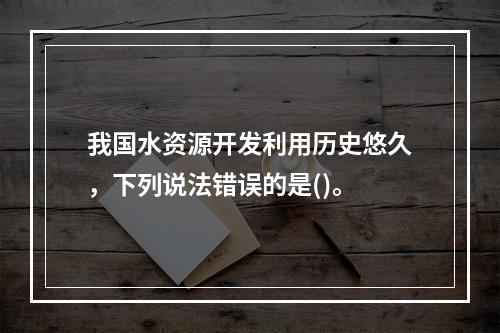 我国水资源开发利用历史悠久，下列说法错误的是()。