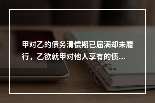 甲对乙的债务清偿期已届满却未履行，乙欲就甲对他人享有的债权提