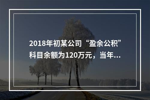 2018年初某公司“盈余公积”科目余额为120万元，当年实现