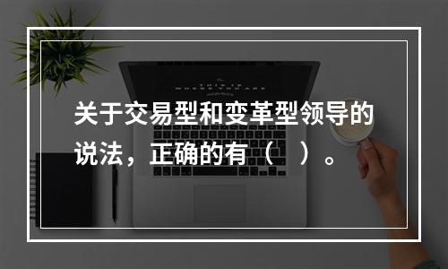 关于交易型和变革型领导的说法，正确的有（　）。