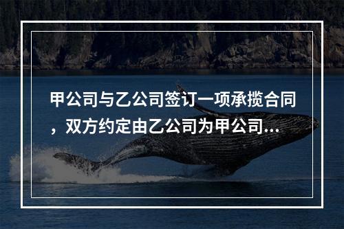 甲公司与乙公司签订一项承揽合同，双方约定由乙公司为甲公司加工