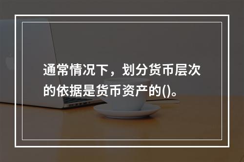 通常情况下，划分货币层次的依据是货币资产的()。