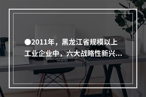 ●2011年，黑龙江省规模以上工业企业中，六大战略性新兴产业