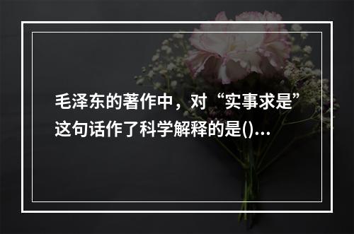 毛泽东的著作中，对“实事求是”这句话作了科学解释的是()。