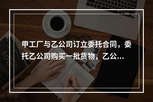 甲工厂与乙公司订立委托合同，委托乙公司购买一批货物，乙公司不