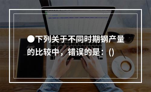 ●下列关于不同时期钢产量的比较中，错误的是：()