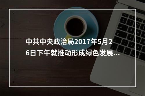 中共中央政治局2017年5月26日下午就推动形成绿色发展方式