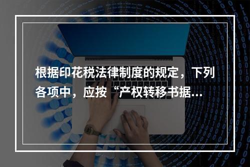 根据印花税法律制度的规定，下列各项中，应按“产权转移书据”计