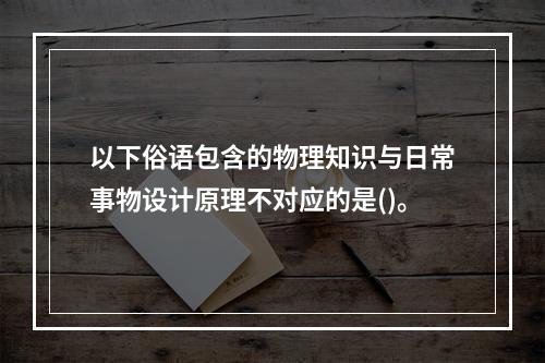 以下俗语包含的物理知识与日常事物设计原理不对应的是()。