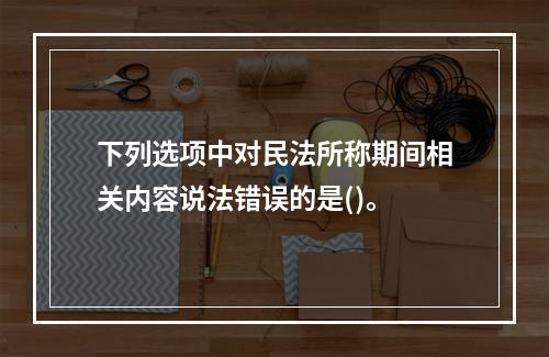 下列选项中对民法所称期间相关内容说法错误的是()。