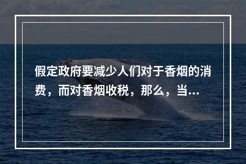 假定政府要减少人们对于香烟的消费，而对香烟收税，那么，当需求