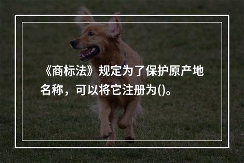 《商标法》规定为了保护原产地名称，可以将它注册为()。