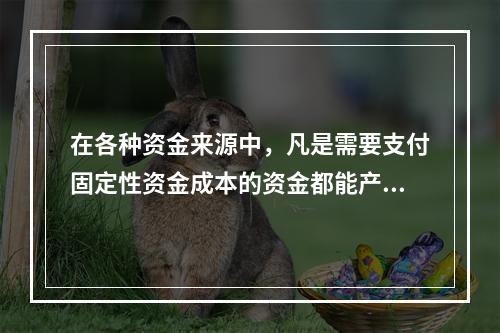 在各种资金来源中，凡是需要支付固定性资金成本的资金都能产生财