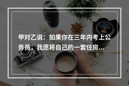 甲对乙说：如果你在三年内考上公务员，我愿将自己的一套住房或者