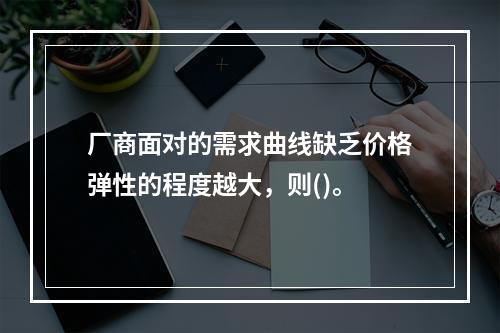 厂商面对的需求曲线缺乏价格弹性的程度越大，则()。