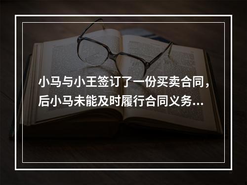 小马与小王签订了一份买卖合同，后小马未能及时履行合同义务，小