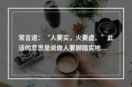 常言道：“人要实，火要虚。”此话的意思是说做人要脚踏实地，才