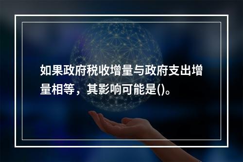 如果政府税收增量与政府支出增量相等，其影响可能是()。